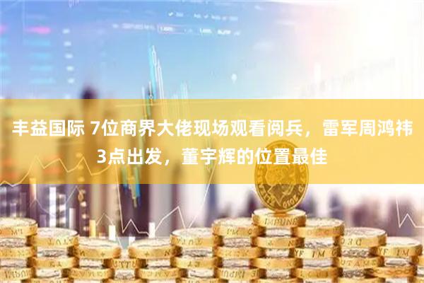 丰益国际 7位商界大佬现场观看阅兵，雷军周鸿祎3点出发，董宇辉的位置最佳