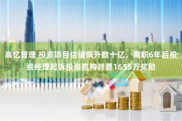 高忆管理 投资项目估值飙升数十亿，离职6年后投资经理起诉投资机构讨要1655万奖励