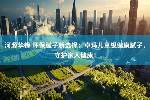 河源华锋 环保腻子新选择：卓玛儿童级健康腻子，守护家人健康！