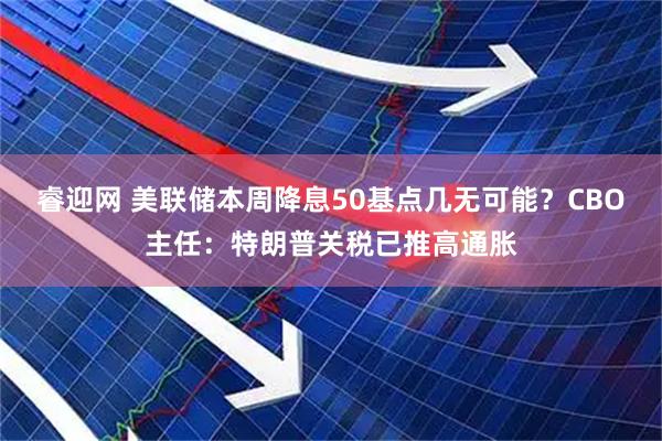 睿迎网 美联储本周降息50基点几无可能？CBO主任：特朗普关税已推高通胀
