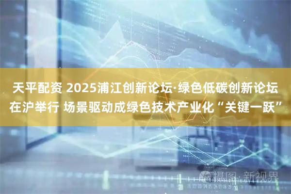 天平配资 2025浦江创新论坛·绿色低碳创新论坛在沪举行 场景驱动成绿色技术产业化“关键一跃”