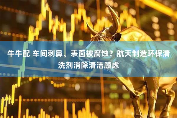 牛牛配 车间刺鼻、表面被腐蚀？航天制造环保清洗剂消除清洁顾虑