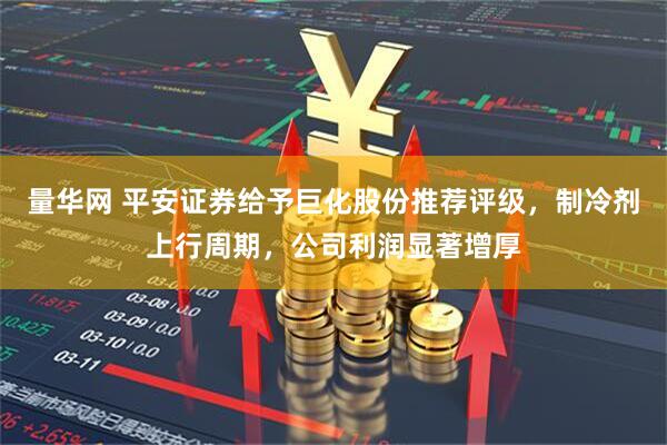 量华网 平安证券给予巨化股份推荐评级，制冷剂上行周期，公司利润显著增厚