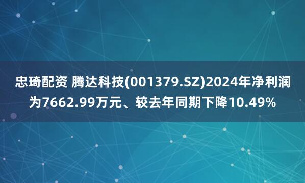 忠琦配资 腾达科技(001379.SZ)2024年净利润为7662.99万元、较去年同期下降10.49%