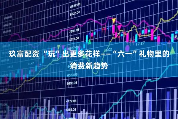 玖富配资 “玩”出更多花样——“六一”礼物里的消费新趋势