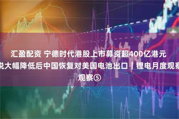 汇盈配资 宁德时代港股上市募资超400亿港元 关税大幅降低后中国恢复对美国电池出口｜锂电月度观察⑤