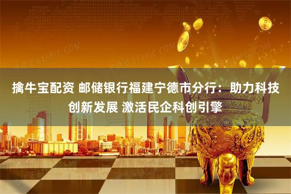 擒牛宝配资 邮储银行福建宁德市分行：助力科技创新发展 激活民企科创引擎