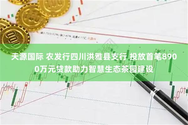天源国际 农发行四川洪雅县支行 投放首笔8900万元贷款助力智慧生态茶园建设