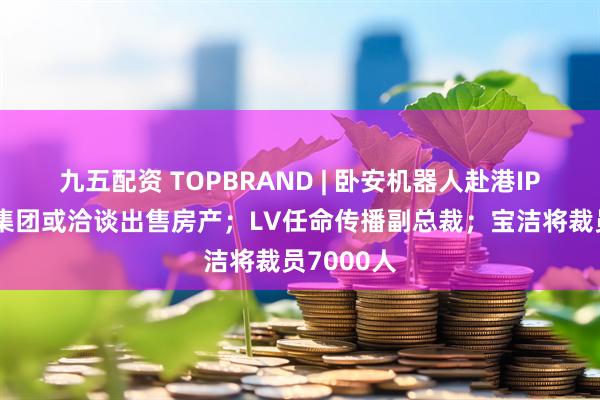 九五配资 TOPBRAND | 卧安机器人赴港IPO；开云集团或洽谈出售房产；LV任命传播副总裁；宝洁将裁员7000人