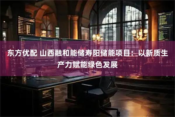 东方优配 山西融和能储寿阳储能项目：以新质生产力赋能绿色发展