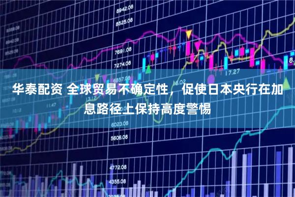 华泰配资 全球贸易不确定性，促使日本央行在加息路径上保持高度警惕