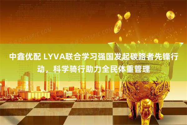 中鑫优配 LYVA联合学习强国发起碳路者先锋行动，科学骑行助力全民体重管理