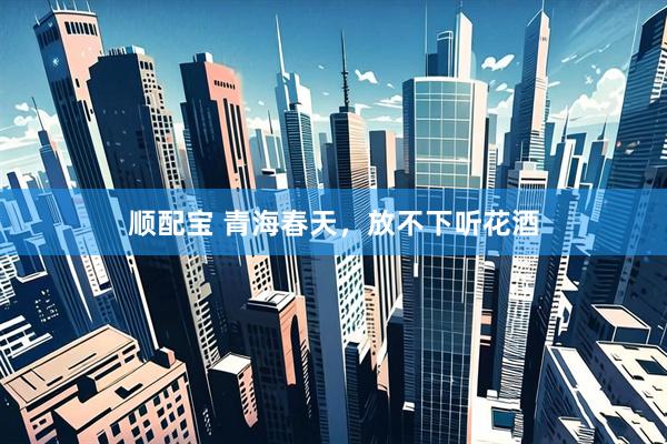 顺配宝 青海春天，放不下听花酒