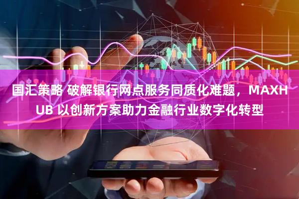国汇策略 破解银行网点服务同质化难题，MAXHUB 以创新方案助力金融行业数字化转型