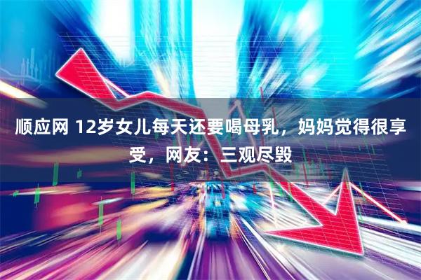 顺应网 12岁女儿每天还要喝母乳，妈妈觉得很享受，网友：三观尽毁