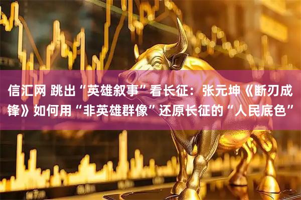 信汇网 跳出“英雄叙事”看长征：张元坤《断刃成锋》如何用“非英雄群像”还原长征的“人民底色”