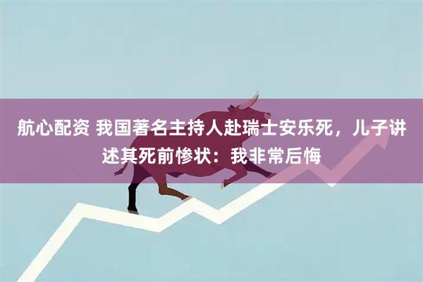 航心配资 我国著名主持人赴瑞士安乐死，儿子讲述其死前惨状：我非常后悔