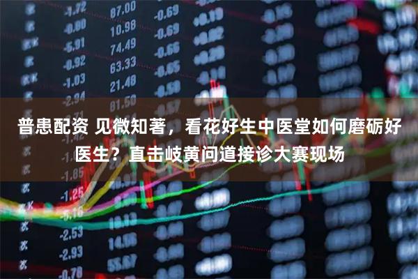 普患配资 见微知著，看花好生中医堂如何磨砺好医生？直击岐黄问道接诊大赛现场