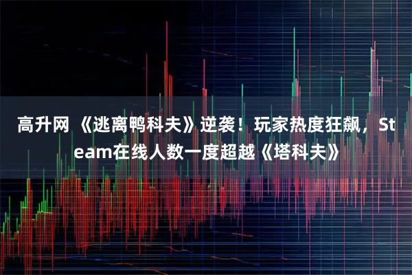 高升网 《逃离鸭科夫》逆袭!玩家热度狂飙,Steam在线人数一度超越《塔科夫》