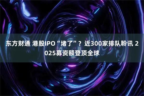 东方财通 港股IPO“堵了”？近300家排队聆讯 2025募资额登顶全球