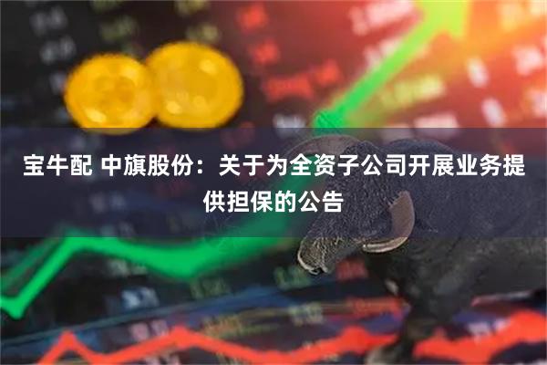 宝牛配 中旗股份：关于为全资子公司开展业务提供担保的公告