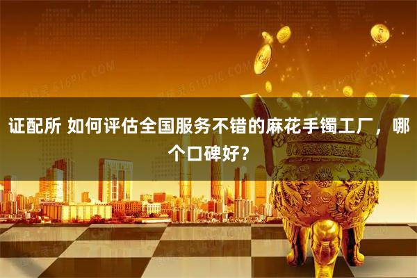 证配所 如何评估全国服务不错的麻花手镯工厂，哪个口碑好？