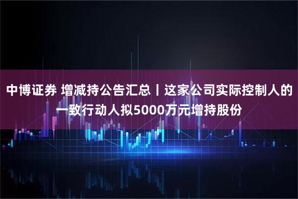 中博证券 增减持公告汇总丨这家公司实际控制人的一致行动人拟5000万元增持股份