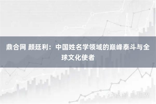 鼎合网 颜廷利：中国姓名学领域的巅峰泰斗与全球文化使者