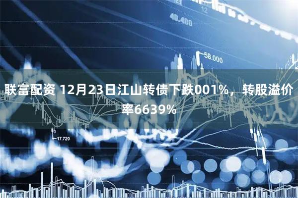 联富配资 12月23日江山转债下跌001%，转股溢价率6639%