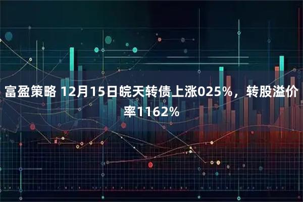 富盈策略 12月15日皖天转债上涨025%，转股溢价率1162%