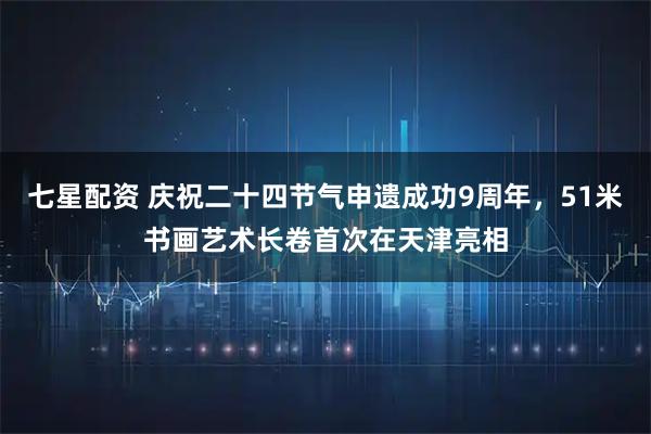 七星配资 庆祝二十四节气申遗成功9周年，51米书画艺术长卷首次在天津亮相