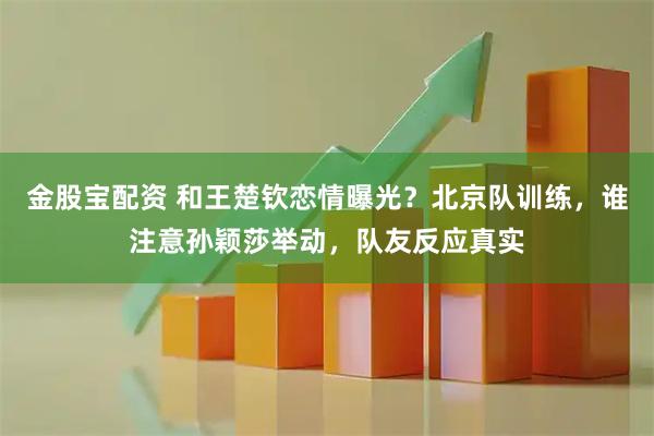 金股宝配资 和王楚钦恋情曝光？北京队训练，谁注意孙颖莎举动，队友反应真实