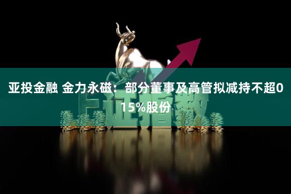 亚投金融 金力永磁：部分董事及高管拟减持不超015%股份