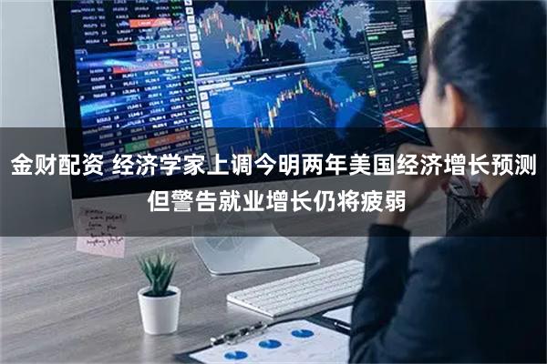 金财配资 经济学家上调今明两年美国经济增长预测 但警告就业增长仍将疲弱