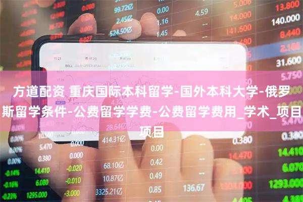 方道配资 重庆国际本科留学-国外本科大学-俄罗斯留学条件-公费留学学费-公费留学费用_学术_项目