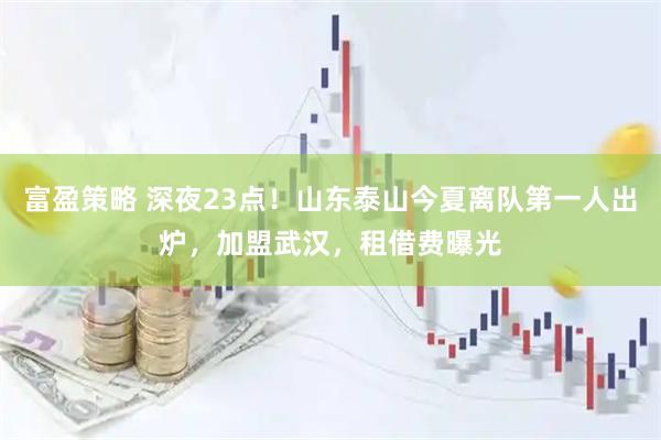 富盈策略 深夜23点！山东泰山今夏离队第一人出炉，加盟武汉，租借费曝光