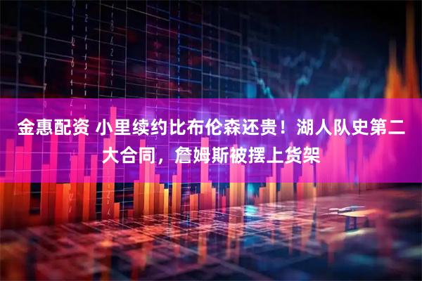 金惠配资 小里续约比布伦森还贵！湖人队史第二大合同，詹姆斯被摆上货架