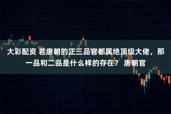 大彩配资 若唐朝的正三品官都属绝顶级大佬,那一品和二品是什么样的存在? 唐朝官