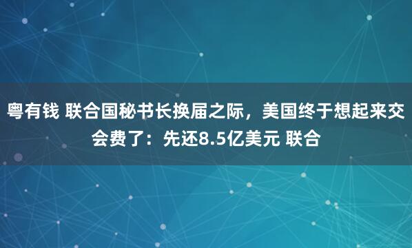 粤有钱 联合国秘书长换届之际，美国终于想起来交会费了：先还8.5亿美元 联合